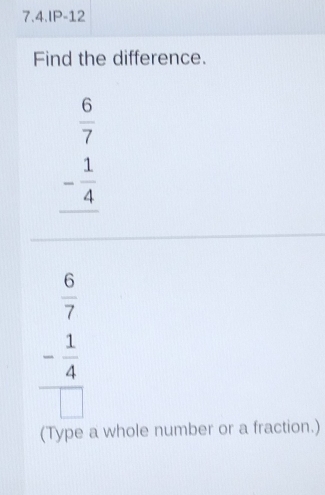 7.4.IP-12
Find the difference.
beginarrayr  6/7  - 1/4  hline endarray
 6/7 
frac - 1/4 □ 
(Type a whole number or a fraction.)