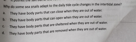 asnes te 
Why do some sea snails adapt to the daily tide cycle changes in the intertidal zone?
a. They have body parts that can close when they are out of water.
b. They have body parts that can open when they are out of water.
c. They have body parts that are sheltered when they are out of water.
d. They have body parts that are removed when they are out of water.