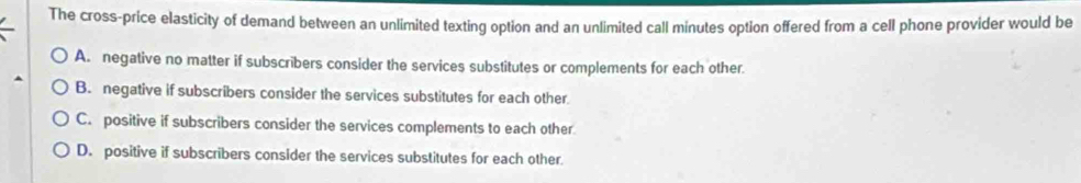 The cross-price elasticity of demand between an unlimited texting option and an unlimited call minutes option offered from a cell phone provider would be
A. negative no matter if subscribers consider the services substitutes or complements for each other.
B. negative if subscribers consider the services substitutes for each other
C. positive if subscribers consider the services complements to each other
D. positive if subscribers consider the services substitutes for each other.