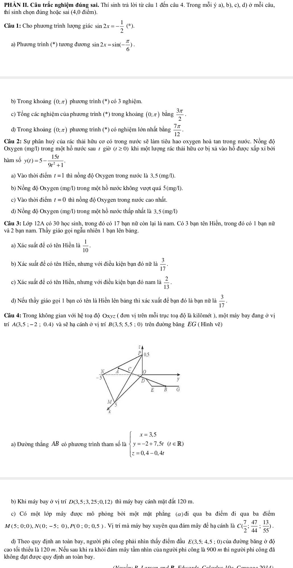 PHẢN II. Câu trắc nghiệm đúng sai. Thí sinh trả lời từ câu 1 đến câu 4. Trong mỗi ya),b),c),d) ở mỗi câu,
thí sinh chọn đúng hoặc sai (4,0 điểm).
Câu 1: Cho phương trình lượng giác sin 2x=- 1/2 (*).
a) Phương trình (*) tương đương sin 2x=sin (- π /6 ).
b) Trong khoảng (0;π ) phương trình (*) có 3 nghiệm.
c) Tổng các nghiệm của phương trình (*) trong khoảng (0;π ) bằng  3π /2 .
d) Trong khoảng (0;π ) phương trình (*) có nghiệm lớn nhất bằng  7π /12 .
Câu 2: Sự phân huỷ của rác thải hữu cơ có trong nước sẽ làm tiêu hao oxygen hoà tan trong nước. Nồng độ
Oxygen (mg/l) trong một hồ nước sau t giờ (t≥ 0 0 khi một lượng rác thải hữu cơ bị xả vào hồ được xấp xỉ bởi
hàm số y(t)=5- 15t/9t^2+1 .
a) Vào thời điểm t=1 thì nồng độ Oxygen trong nước là 3,5 (mg/l).
b) Nồng độ Oxygen (mg/l) trong một hồ nước không vượt quá 5(mg/l).
c) Vào thời điểm t=0 thì nồng độ Oxygen trong nước cao nhất.
d) Nồng độ Oxygen (mg/l) trong một hồ nước thấp nhất là 3,5 (mg/l)
Câu 3: Lớp 12A có 30 học sinh, trong đó có 17 bạn nữ còn lại là nam. Có 3 bạn tên Hiền, trong đó có 1 bạn nữ
và 2 bạn nam. Thầy giáo gọi ngẫu nhiên 1 bạn lên bảng.
a) Xác suất để có tên Hiền là  1/10 
b) Xác suất đề có tên Hiền, nhưng với điều kiện bạn đó nữ là  3/17 .
c) Xác suất để có tên Hiền, nhưng với điều kiện bạn đó nam là  2/13 .
d) Nếu thầy giáo gọi 1 bạn có tên là Hiền lên bảng thì xác xuất để bạn đó là bạn nữ là  3/17 .
Câu 4: Trong không gian với hệ toạ độ Oxyz ( đơn vị trên mỗi trục toạ độ là kilômét ), một máy bay đang ở vị
trí A(3,5;-2;0.4) và sẽ hạ cánh ở vị trí B(3,5;5,5;0) trên đường băng EG ( Hình vẽ)

P 0,5
A c 0
3
D
y
E B G
M
a) Đường thắng AB có phương trình tham số Abeginarrayl x=3,5 y=-2+7,5t(t∈ R) z=0,4-0,4tendarray.
b) Khi máy bay ở vị trí D(3,5;3, 25;0,12) thì máy bay cánh mặt đất 120 m.
c) Có một lớp mây được mô phỏng bởi một mặt phẳng (α)đi qua ba điểm đi qua ba điểm
M(5;0;0),N(0;-5;0),P(0;0;0,5) 1 . Vị trí mà máy bay xuyên qua đám mây để hạ cánh là C( 7/2 ; 47/44 ; 13/55 ).
d) Theo quy định an toàn bay, người phi công phải nhìn thấy điểm đầu E(3,5; 4,5 ; 0)của đường băng ở độ
cao tối thiểu là 120 m. Nếu sau khi ra khỏi đám mây tầm nhìn của người phi công là 900 m thì người phi công đã
không đạt được quy định an toàn bay.
