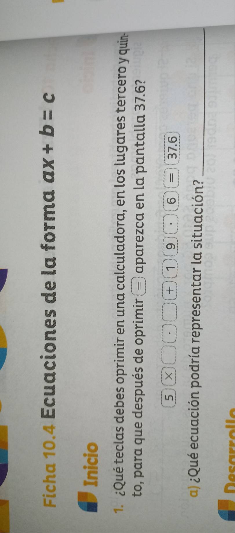 Ficha 10.4 Ecuaciones de la forma ax+b=c
Inicio 
1. ¿Qué teclas debes oprimir en una calculadora, en los lugares tercero y quin 
to, para que después de oprimir aparezca en la pantalla 37.6? 
5  2/5 . x . + 1)(9 · 6 = 37.6
a) ¿Qué ecuación podría representar la situación?_ 
Desarrolle