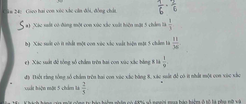 Gieo hai con xúc xắc cân đối, đồng chất, 
a) Xác suất có đủng một con xúc xắc xuất hiện mặt 5 chẩm là  1/3 . 
b) Xác suất có ít nhất một con xúc xắc xuất hiện mặt 5 chẩm là  11/36 . 
c) Xác suất đề tổng số chẩm trên hai con xúc xắc bằng 8 là  1/9 . 
d) Biết rằng tồng số chẩm trên hai con xúc xắc bằng 8, xác suất để có ít nhất một con xúc xắc 
xuất hiện mặt 5 chẩm là  2/5 . 
25: K hách hàng của một công ty bảo hiểm nhân có 48% số người mụa bảo hiểm ô tô là phụ nữ và