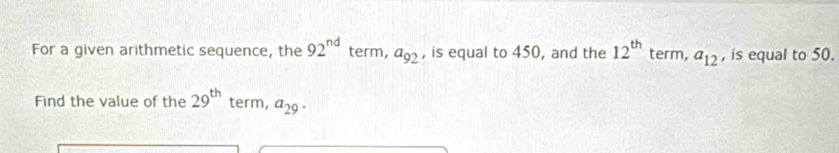 For a given arithmetic sequence, the 92^(nd) term, a_92 , is equal to 450, and the 12^(th) term, a_12 , is equal to 50. 
Find the value of the 29^(th) term, a_29