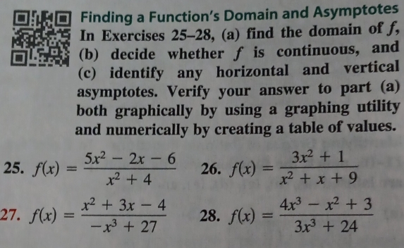 Finding a Function’s Domain and Asymptotes 
In Exercises 25-28, (a) find the domain of f, 
(b) decide whether f is continuous, and 
(c) identify any horizontal and vertical 
asymptotes. Verify your answer to part (a) 
both graphically by using a graphing utility 
and numerically by creating a table of values. 
25. f(x)= (5x^2-2x-6)/x^2+4  26. f(x)= (3x^2+1)/x^2+x+9 
27. f(x)= (x^2+3x-4)/-x^3+27  28. f(x)= (4x^3-x^2+3)/3x^3+24 