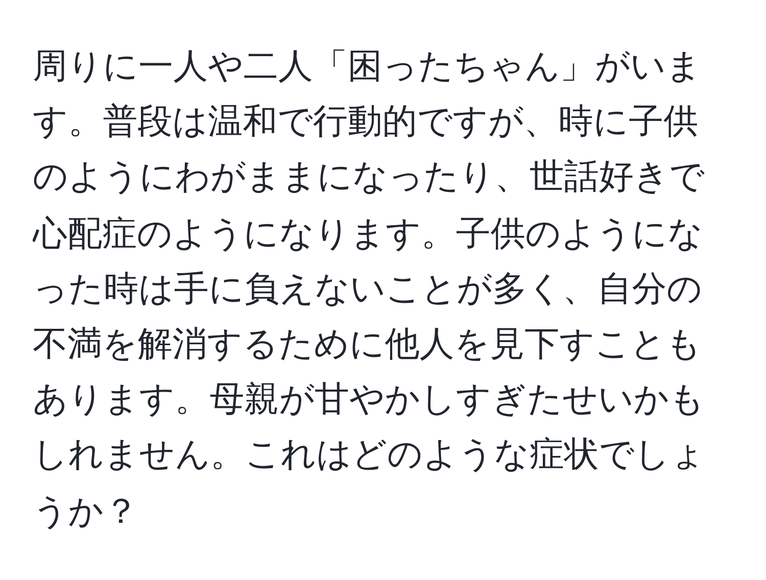 周りに一人や二人「困ったちゃん」がいます。普段は温和で行動的ですが、時に子供のようにわがままになったり、世話好きで心配症のようになります。子供のようになった時は手に負えないことが多く、自分の不満を解消するために他人を見下すこともあります。母親が甘やかしすぎたせいかもしれません。これはどのような症状でしょうか？