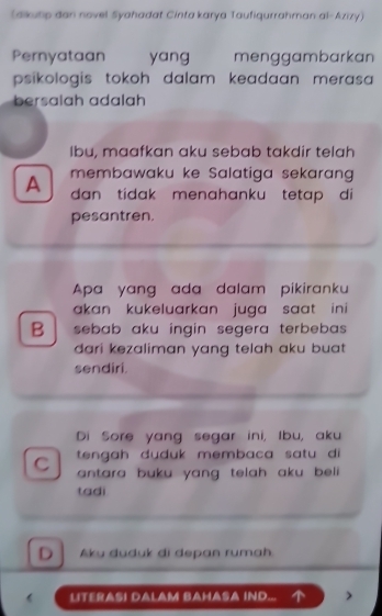 (aikutp dan novel Syahadat Cinta karya Taufiqurrahman al-Azizy)
Pernyataan yang menggambarkan
psikologis tokoh dalam keadaan merasa 
bersalah adalah
Ibu, maafkan aku sebab takdir telah
membawaku ke Salatiga sekarang
A dan tidak menahanku tetap di
pesantren.
Apa yang ada dalam pikiranku
akan kukeluarkan juga saat in i 
B sebab aku ingin segera terbebas .
dari kezaliman yang telah aku buat .
sendiri.
Di Sore yang segar ini, Ibu, aku
C tengah duduk membaca satu di 
antara buku yang telah aku beli .
tadi
D Aku duduk di depan rumah
 LITERASI DALAM BAHASA IND...