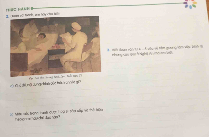 thực hành 
2. Quan sát tranh, em hãy cho biết: 
_ 
3. Viết đoạn văn từ 4 - 5 câu về tấm gương làm việc bình dị 
nhung cao quỷ ở Nghệ An mà em biết. 
_ 
_ 
_ 
Đọc bảo 
_ 
_ 
) Chủ để, nội dung chính của bức tranh là gì?_ 
_ 
_ 
_ 
_ 
_ 
_ 
_ 
_ 
_ 
_ 
b) Màu sắc trong tranh được hoạ sĩ sắp xếp và thể hiện_ 
_ 
_ 
_ 
theo gam màu chủ đạo nào? 
_ 
__ 
_ 
_