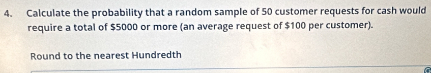 Calculate the probability that a random sample of 50 customer requests for cash would 
require a total of $5000 or more (an average request of $100 per customer). 
Round to the nearest Hundredth