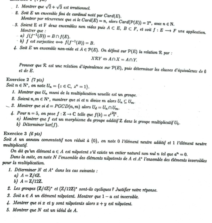 Montrer que sqrt(2)+sqrt(3) est irrationnel.
2. Soit E un ensemble fini de cardinal noté par Card(E).
Montrer par récurrence que si le Card(E)=n , alors Card (P(E))=2^n , avec n∈ N.
S. Soient E et F deux ensembles non vides puis A⊂ E,B⊂ F , el soit f:Eto F une application.
Montrer que :
a) j(f^(-1)(B))=B∩ f(E).
b)f est surjective f(f^(-1)(B))=B.
4. Soit E un ensemble non-vide et A∈ P(E). On définit sur P(E) la relation R par :
XRY ⇔ A∩ X=A∩ Y.
Prouver que R est une relation d'équivalence sur P(E) , puis déterminer les classes d'équivalence de b
et de E.
Exercice 2 (7 pts)
Soit n∈ N^* , on note U_n= z∈ C,z^n=1 .
1. Montrer que U_n muni de la multiplication usuelle est un groupe.
2. Soient n,m∈ N^* , montrer que si et n divise m alors U_n⊂eq U_m.
_3. Montrer que si d=PGCD(n,m) alors U_d=U_n∩ U_m.
4. Pour n=5 , on pose f:Zto C telle que f(k)=e^(ifrac 2kπ)5.
c) Montrer que f est un morphisme du groupe additif Z dans le groupe multiplicatif U_5.
b) Déterminer ker(f).
Exercice 3 (6 pts)
Soit A un anneau commutatif non réduit à  0 , on note 0 l'élément neutre additif et 1 l'élément neutre
multiplicatif.
On dit qu'un élément a∈ A est nilpotent s 40 Il existe un entier naturel non nul n tel que a^n=0.
Dans la suite, on note N l'ensemble des éléments nilpotents de A et A^* l'ensemble des éléments inversibles
pour la multiplication.
1. Déterminer N et A^* dans les cas suivants :
a) A=Z/4Z.
b) A=Z/12Z.
2. Les groupes (Z/4Z)^* et (Z/12Z)^* sont-ils cycliques ? Justifier votre réponse.
3. Soit a∈ A un élément nilpotent. Montrer que 1- c a est inversible.
4. Montrer que si x et y sont nilpotents alors x+y est nilpotent.
5. Montrer que N est un idéal de A.