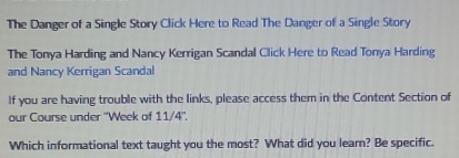 The Danger of a Single Story Click Here to Read The Danger of a Single Story 
The Tonya Harding and Nancy Kerrigan Scandal Click Here to Read Tonya Harding 
and Nancy Kerrigan Scandal 
If you are having trouble with the links, please access them in the Content Section of 
our Course under ''Week of 11/4'', 
Which informational text taught you the most? What did you learn? Be specific.