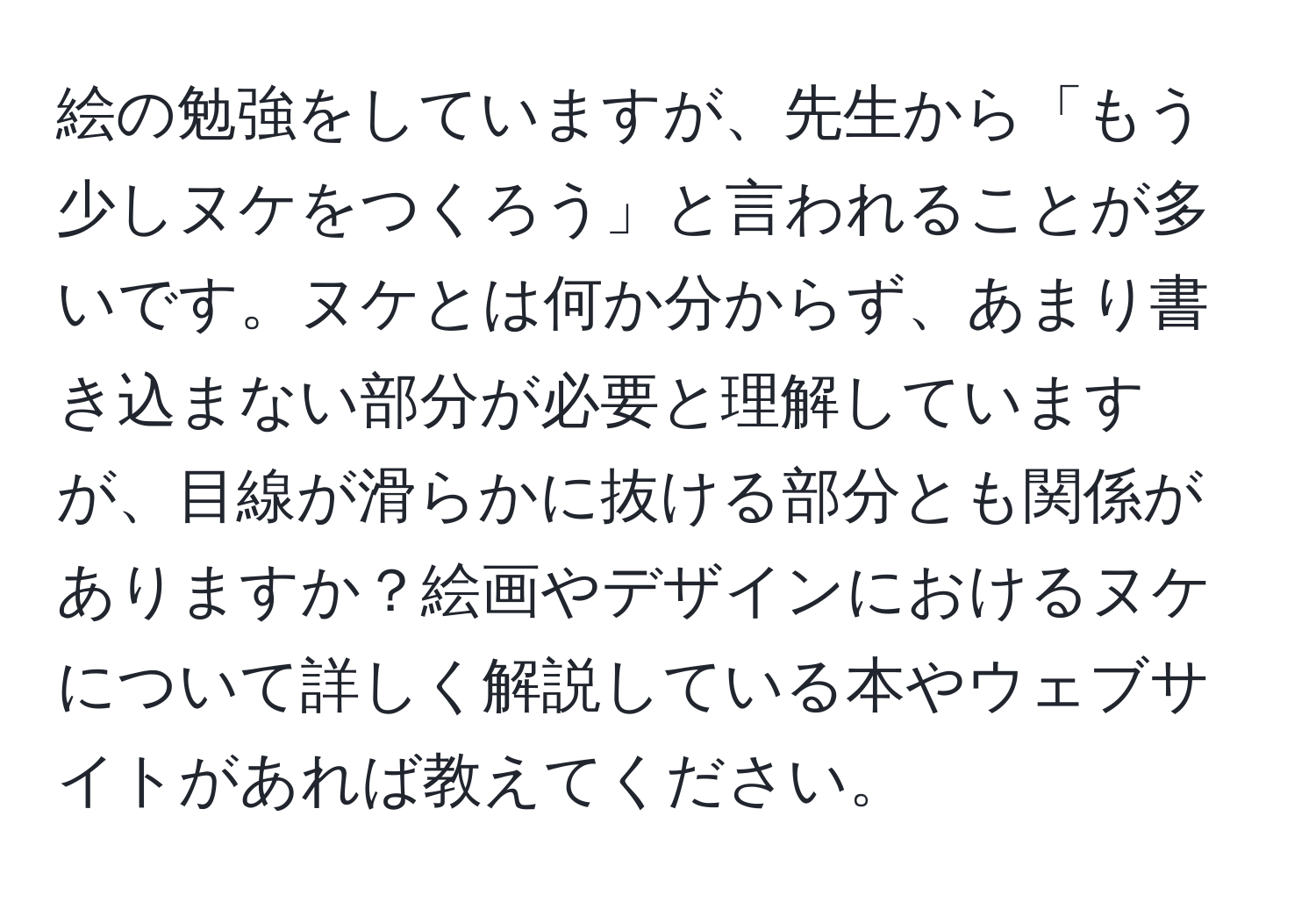 絵の勉強をしていますが、先生から「もう少しヌケをつくろう」と言われることが多いです。ヌケとは何か分からず、あまり書き込まない部分が必要と理解していますが、目線が滑らかに抜ける部分とも関係がありますか？絵画やデザインにおけるヌケについて詳しく解説している本やウェブサイトがあれば教えてください。