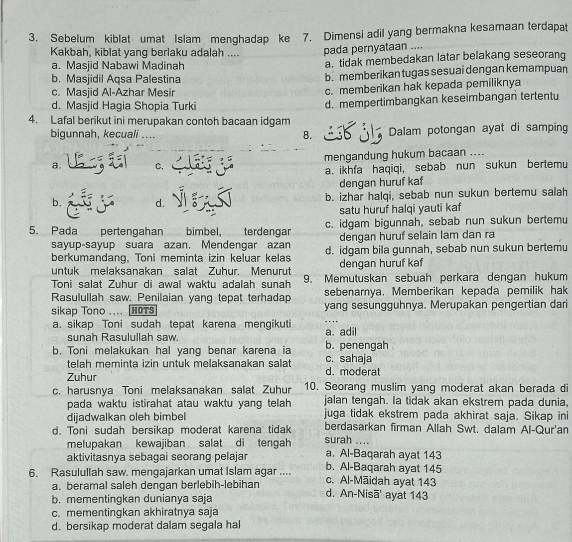 Sebelum kiblat umat Islam menghadap ke 7. Dimensi adil yang bermakna kesamaan terdapat
Kakbah, kiblat yang berlaku adalah ....
pada pernyataan ....
a. Masjid Nabawi Madinah
a. tidak membedakan latar belakang seseorang
b. Masjidil Aqsa Palestina
b. memberikan tugas sesuai dengan kemampuan
c. Masjid Al-Azhar Mesir
c. memberikan hak kepada pemiliknya
d. Masjid Hagia Shopia Turki
d. mempertimbangkan keseimbangan tertentu
4. Lafal berikut ini merupakan contoh bacaan idgam
bigunnah, kecuali .... 8. Dalam potongan ayat di samping
mengandung hukum bacaan ....
a.
C.
a. ikhfa haqiqi, sebab nun sukun bertemu
dengan huruf kaf
b.
d. b. izhar halqi, sebab nun sukun bertemu salah
satu huruf halqi yauti kaf
5. Pada pertengahan bimbel, terdengar c. idgam bigunnah, sebab nun sukun bertemu
dengan huruf selain lam dan ra
sayup-sayup suara azan. Mendengar azan d. idgam bila gunnah, sebab nun sukun bertemu
berkumandang, Toni meminta izin keluar kelas dengan huruf kaf
untuk melaksanakan salat Zuhur. Menurut
Toni salat Zuhur di awal waktu adalah sunah 9. Memutuskan sebuah perkara dengan hukum
sebenarnya. Memberikan kepada pemilik hak
Rasulullah saw. Penilaian yang tepat terhadap yang sesungguhnya. Merupakan pengertian dari
sikap Tono .... HOTS
.
a. sikap Toni sudah tepat karena mengikuti a. adil
sunah Rasulullah saw.
b. Toni melakukan hal yang benar karena ia b. penengah .
telah meminta izin untuk melaksanakan salat c. sahaja
Zuhur
d. moderat
c. harusnya Toni melaksanakan salat Zuhur 10. Seorang muslim yang moderat akan berada di
pada waktu istirahat atau waktu yang telah jalan tengah. Ia tidak akan ekstrem pada dunia,
dijadwalkan oleh bimbel
juga tidak ekstrem pada akhirat saja. Sikap ini
berdasarkan firman Allah Swt. dalam Al-Qur'an
d. Toni sudah bersikap moderat karena tidak surah ....
melupakan kewajiban salat di tengah
a. Al-Baqarah ayat 143
aktivitasnya sebagai seorang pelajar b. Al-Baqarah ayat 145
6. Rasulullah saw. mengajarkan umat Islam agar .... c. Al-Māidah ayat 143
a. beramal saleh dengan berlebih-lebihan d. An-Nisā' ayat 143
b. mementingkan dunianya saja
c. mementingkan akhiratnya saja
d. bersikap moderat dalam segala hal