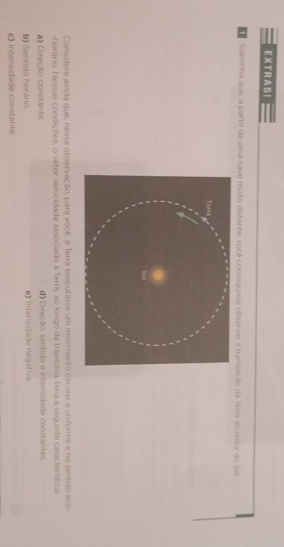 EXTRAS!
Suponha que, a partir de uma nave muito distante, você conseguisse observar a translação da Terra ao redor do Sol
Considere ainda que, nessa observação, para você, a Terra executasse um movimento circular e uniforme e no sentido anti-
-horário. Nessas condições, o vetor velocidade associado à Terra, ao longo da trajetória, teria a seguinte característica
a) Direção constante. d) Direção, sentido e intensidade constantes.
b) Sentido horário. e) Intensidade negativa
c) Intensidade constante.