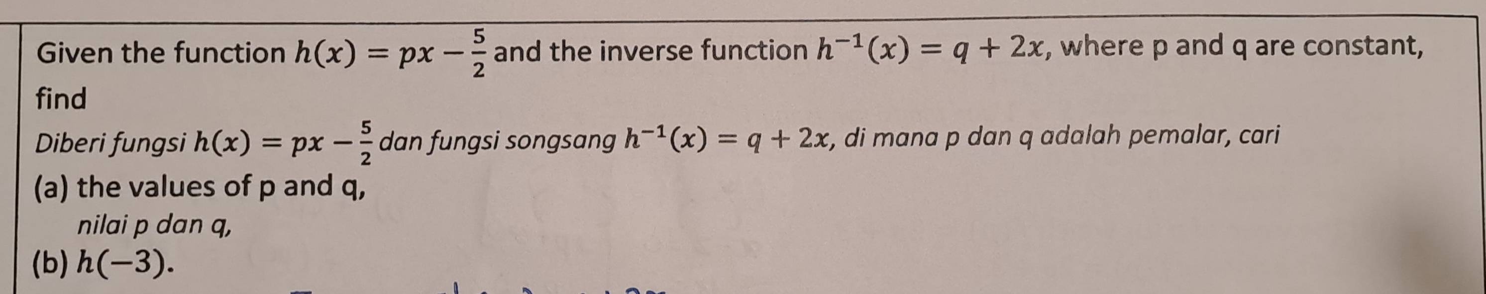 Given the function h(x)=px- 5/2  and the inverse function h^(-1)(x)=q+2x , where p and q are constant, 
find 
Diberi fungsi h(x)=px- 5/2  dan fungsi songsang h^(-1)(x)=q+2x r, di mana p dan q adalah pemalar, cari 
(a) the values of p and q, 
nilai p dan q, 
(b) h(-3).