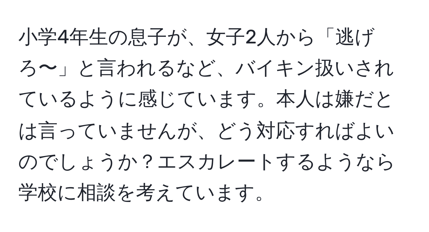 小学4年生の息子が、女子2人から「逃げろ〜」と言われるなど、バイキン扱いされているように感じています。本人は嫌だとは言っていませんが、どう対応すればよいのでしょうか？エスカレートするようなら学校に相談を考えています。