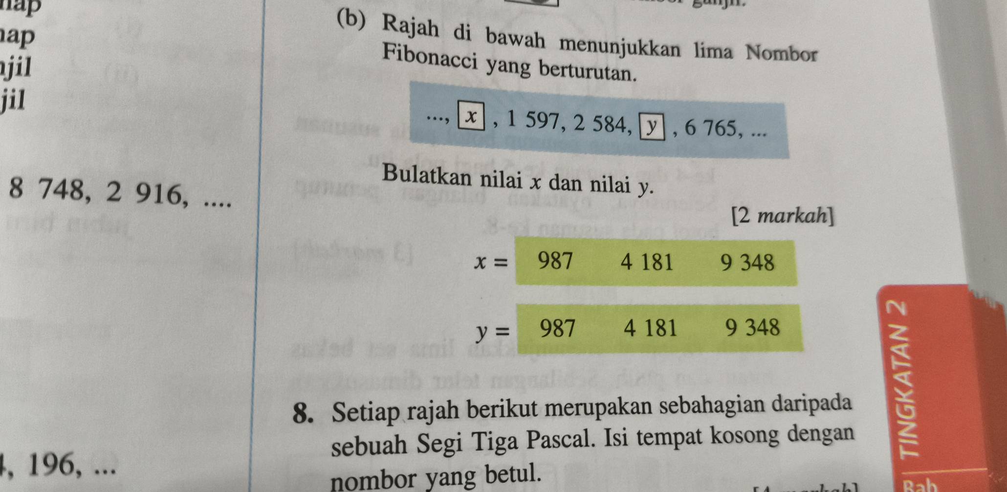 hap
a 
(b) Rajah di bawah menunjukkan lima Nombor
jil
Fibonacci yang berturutan.
jil ..., ⊥ , 1 597, 2 584, y , 6 765, ...
Bulatkan nilai x dan nilai y.
8 748, 2 916, ....
[2 markah]
x= 987 4 181 9 348
y= 987 4 181 9 348
8. Setiap rajah berikut merupakan sebahagian daripada
sebuah Segi Tiga Pascal. Isi tempat kosong dengan
5
4, 196, ...
nombor yang betul.
Rah