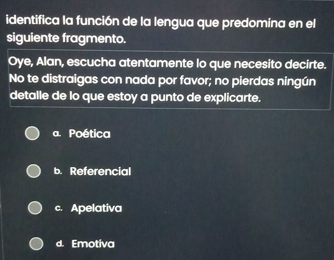 identifica la función de la lengua que predomina en el
siguiente fragmento.
Oye, Alan, escucha atentamente lo que necesito decirte.
No te distraigas con nada por favor; no pierdas ningún
detalle de lo que estoy a punto de explicarte.
a. Poética
b. Referencial
c. Apelativa
d. Emotiva