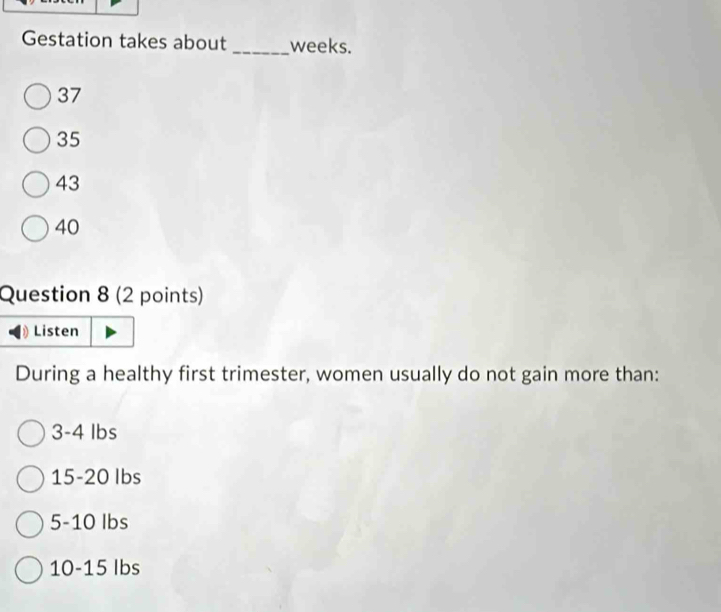 Gestation takes about _ weeks.
37
35
43
40
Question 8 (2 points)
Listen
During a healthy first trimester, women usually do not gain more than:
3-4 lbs
15-20 Ibs
5-10 Ibs
10-1 5 Ibs