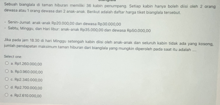 Sebuah bianglala di taman hiburan memiliki 36 kabin penumpang. Setiap kabin hanya boleh diisi oleh 2 orang
dewasa atau 1 orang dewasa dan 2 anak-anak. Berikut adalah daftar harga tiket bianglala tersebut.
- Senin-Jumat: anak-anak Rp20.000,00 dan dewasa Rp30.000,00
- Sabtu, Minggu, dan Hari libur: anak-anak Rp35.000,00 dan dewasa Rp50.000,00
Jika pada jam 18.30 di hari Minggu setengah kabin diisi oleh anak-anak dan seluruh kabin tidak ada yang kosong,
jumlah pendapatan maksimum taman hiburan dari bianglala yang mungkin diperoleh pada saat itu adalah ....
Select one:
a. Rp1.260.000,00
b. Rp3.960.000,00
c. Rp2.340.000,00
d. Rp2.700.000,00
e. Rp2.610.000,00