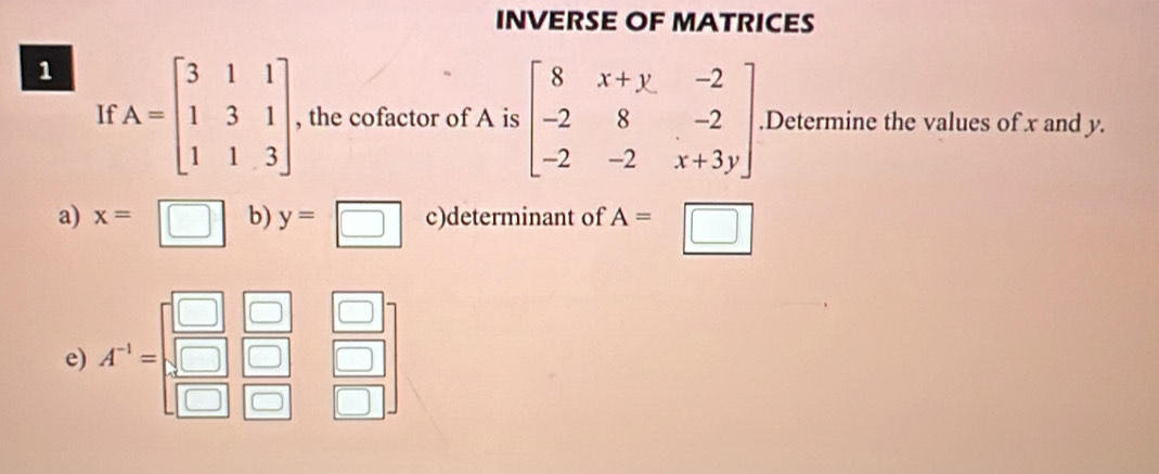 INVERSE OF MATRICES 
1 A=beginbmatrix 3&1&1 1&3&1 1&1&3endbmatrix , the cofactor of A is beginbmatrix 8&x+y&-2 -2&8&-2 -2&-2&x+3yendbmatrix.Determine the values of x and y. 
If 
a) x=□ b) y=□ c)determinant of A=□
e) f^(-1)=beginbmatrix □ &□  □ &□ &□  □ &□ &□  □ &□ &□ endbmatrix 7(1)