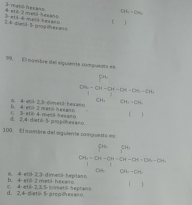 3- metil- hexano
CH_2-CH_3
4 - etil - 2 metil- hexano
3- etil - 4 - metil- hexano
( )
2, 4 - dietil - 5 - propilhexano
99. El nombre del siguiente compuesto es:
CH_1-CH-CH=GH-GH-GH_1-GH_1=CH_3-CH_2
a. 4 - etil - 2, 3 - dimetil- hexano.
b. 4 - etil- 2 metil- hexano (
c. 3 - etil- 4 - metil- hexano.
d. 2,4 - dietil - 5 - propilhexano
100. El nombre del siguiente compuesto es:
a. 4 - etil - 2, 3 - dimetil- hept
b. 4 - etil - 2 metil- hexano
beginarrayr Sh_1-Ch1-CH-694-65H-CH-3-CH_CH_3CH
c. 4 - etil - 2, 3, 5 - trimetil- heptano.
d. 2, 4 - dietil - 5 - propilhexano