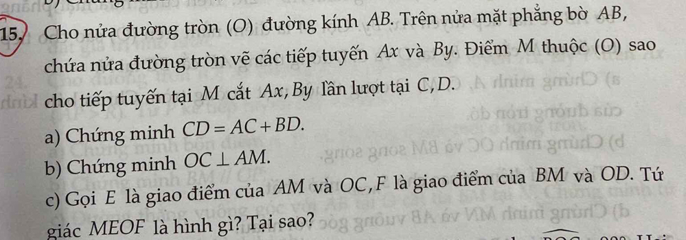 Cho nửa đường tròn (O) đường kính AB. Trên nửa mặt phẳng bờ AB, 
chứa nửa đường tròn vẽ các tiếp tuyến Ax và By. Điểm M thuộc (O) sao 
cho tiếp tuyến tại M cắt Ax, By lần lượt tại C, D. 
a) Chứng minh CD=AC+BD. 
b) Chứng minh OC⊥ AM. 
c) Gọi E là giao điểm của AM và OC,F là giao điểm của BM và OD. Tứ 
giác MEOF là hình gì? Tại sao?