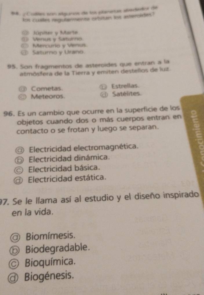 98, Cuites son allguros de los planetus attededor de
lot coulles regber ente obtn lois astensides?
Júpiter y Marte
Verus y Saturno.
Mercurio y Venus.
D Saturno y Urano.
95. Son fragmentos de asteroídes que entran a la
atmósfera de la Tierra y emiten destellos de luz.
Cometas. Estrellas.
Meteoros. Satélites.
96. Es un cambio que ocurre en la superficie de los
objetos cuando dos o más cuerpos entran en
contacto o se frotan y luego se separan.
Electricidad electromagnética.
⑤ Electricidad dinámica.
© Electricidad básica.
Electricidad estática.
97. Se le llama así al estudio y el diseño inspirado
en la vida.
Biomímesis.
ⓑ Biodegradable.
© Bioquímica.
@ Biogénesis.