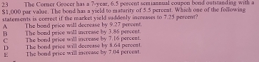 The Corner Grocer has a 7-year, 6.5 percent semiannual coupon bond outstanding with a
$1,000 par value. The bond has a yield to maturity of 5.5 percent. Which one of the following
statements is correct if the market yield suddenly increases to 7.25 percent?
A The bond price will decrease by 9.27 percent.
B The bond price will increase by 3.86 percent.
C The bond price will increase by 7.16 percent.
D The bond price will decrease by 8.64 percent.
E The bond price will increase by 7.04 percent.