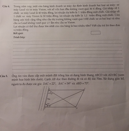 Câu 4, Trong năm nay, một cửa hàng kinh doanh xe máy dự định kinh doanh hai loại xe máy: xe
máy Lead và xe máy Vision, với số vốn ban đầu không vượt quả 36 tỉ đồng. Giá nhập về 1
chiếc xe máy Lead là 40 triệu đồng, lợi nhuận dự kiến là 5 triệu đồng một chiếc. Giả nhập về
1 chiếc xe máy Vision là 30 triệu đồng, lợi nhuận dự kiến là 3,2 triệu đồng một chiếc. Cửa
hàng ước tính rằng tổng nhu cầu thị trường không vượt quả 1100 chiếc xe cả hai loại và như
cầu xe Lead không vượt quả 1,5 lần nhu cầu xe Vision.
Lợi nhuận có thể thu được lớn nhất của cửa hàng là bao nhiều tiền? Viết câu trả lời theo đơn
vị triệu đồng.
Kết quả:
_
Trình bày:
_
_
_
_
_
_
_
_
_
Câu 5. Ông An vừa được cấp một mảnh đất trồng lúa có dạng hình thang ABCD với AD//BC (xem
minh họa hình bên dưới). Cạnh AB dọc theo đường đi và có độ dài 70m, Sử đụng giác kế,
người ta đo được các góc DAC=22°,BAC=54° và ABD=73°.