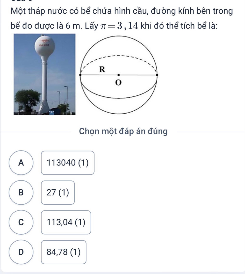 Một tháp nước có bể chứa hình cầu, đường kính bên trong
bể đo được là 6 m. Lấy π =3 ,14 khi đó thể tích bể là:
Chọn một đáp án đúng
A 1 13040( 1)
B 27(1)
C 113,04(1)
D 84,7 8 (1)