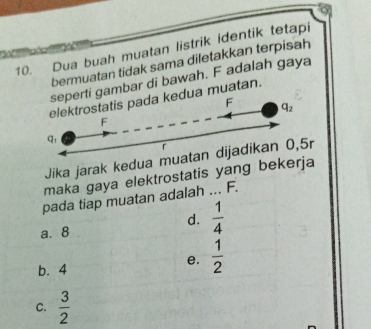 Dua buah muatan listrik identik tetapi
bermuatan tidak sama diletakkan terpisah
gambar di bawah. F adalah gaya
muatan.
Jika jarak kedua muatan dijadikan 0,5r
maka gaya elektrostatis yang bekerja
pada tiap muatan adalah ... F.
d.  1/4 
a.8
b. 4
e.  1/2 
C.  3/2 