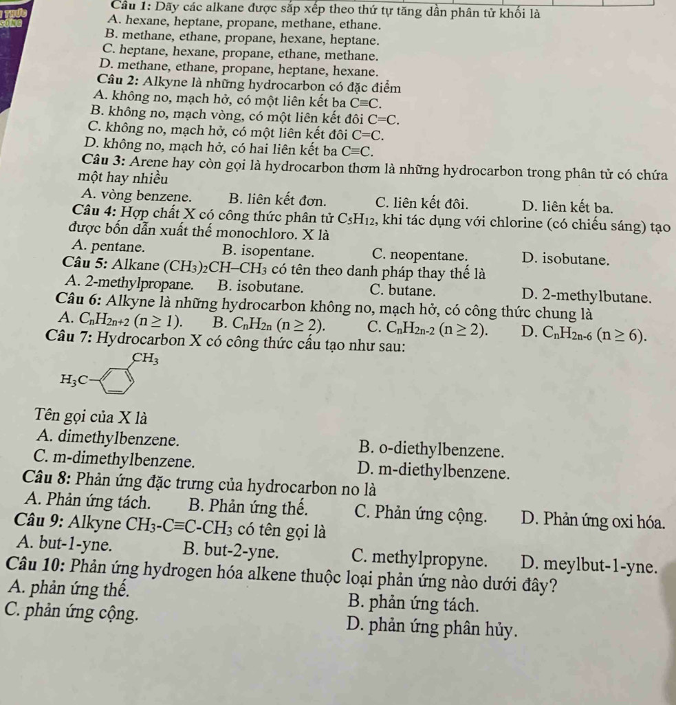 Dãy các alkane được sắp xếp theo thứ tự tăng dần phân tử khối là
A. hexane, heptane, propane, methane, ethane.
B. methane, ethane, propane, hexane, heptane.
C. heptane, hexane, propane, ethane, methane.
D. methane, ethane, propane, heptane, hexane.
Câu 2: Alkyne là những hydrocarbon có đặc điểm
A. không no, mạch hở, có một liên kết ba Cequiv C.
B. không no, mạch vòng, có một liên kết đôi C=C.
C. không no, mạch hở, có một liên kết đôi C=C.
D. không no, mạch hở, có hai liên kết ba Cequiv C.
Câu 3: Arene hay còn gọi là hydrocarbon thơm là những hydrocarbon trong phân tử có chứa
một hay nhiều
A. vòng benzene. B. liên kết đơn. C. liên kết đôi. D. liên kết ba.
Câu 4: Hợp chất X có công thức phân tử C_5H_12 , khi tác dụng với chlorine (có chiếu sáng) tạo
được bốn dẫn xuất thế monochloro. X là
A. pentane. B. isopentane. C. neopentane. D. isobutane.
Câu 5: Alkane (CH_3) _2CH-CH_3 có tên theo danh pháp thay thế là
A. 2-methylpropane. B. isobutane. C. butane. D. 2-methylbutane.
Câu 6: Alkyne là những hydrocarbon không no, mạch hở, có công thức chung là
A. C_nH_2n+2(n≥ 1). B. C_nH_2n(n≥ 2). C. C_nH_2n-2(n≥ 2). D. C_nH_2n-6(n≥ 6).
Câu 7: Hydrocarbon X có công thức cấu tạo như sau:
CH_3
H_3C-□
Tên gọi của X là
A. dimethylbenzene. B. o-diethylbenzene.
C. m-dimethylbenzene. D. m-diethylbenzene.
Câu 8: Phản ứng đặc trưng của hydrocarbon no là
A. Phản ứng tách. B. Phản ứng thế. C. Phản ứng cộng. D. Phản ứng oxi hóa.
*  Câu 9: Alkyne CH_3-Cequiv C-CH_3 có tên gọi là
A. but-1-yne. B. but-2-yne. C. methylpropyne. D. meylbut-1-yne.
Câu 10: Phản ứng hydrogen hóa alkene thuộc loại phản ứng nào dưới đây?
A. phản ứng thế. B. phản ứng tách.
C. phản ứng cộng. D. phản ứng phân hủy.