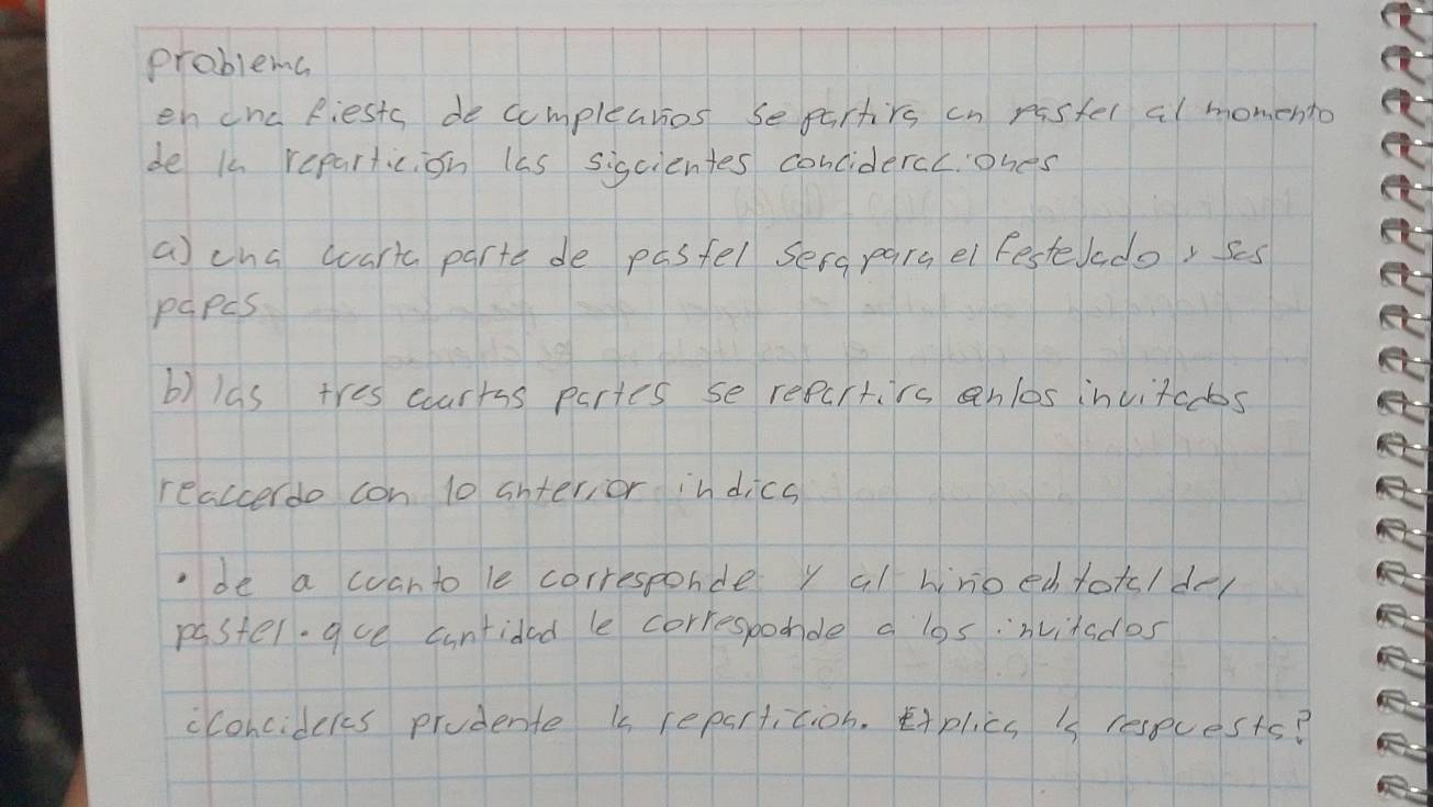 problema 
en cnc Riests de compleatios separtirs cn rastel al momento 
de i reparticion las sigcientes concidercc. ohes 
a) cna wart parte de pasfel sers pars el festerado, ses 
papcs 
b) las tres courrss partes se repurtirs anlos invitcobs 
reaccerdo con 10 interior indics 
be a wan to le corresponde y al wnoech toto/dy 
paster.gue cuntided le corresbodde a losinvitades 
cconcidcks prodente ks repartition. tAplics i resecests?