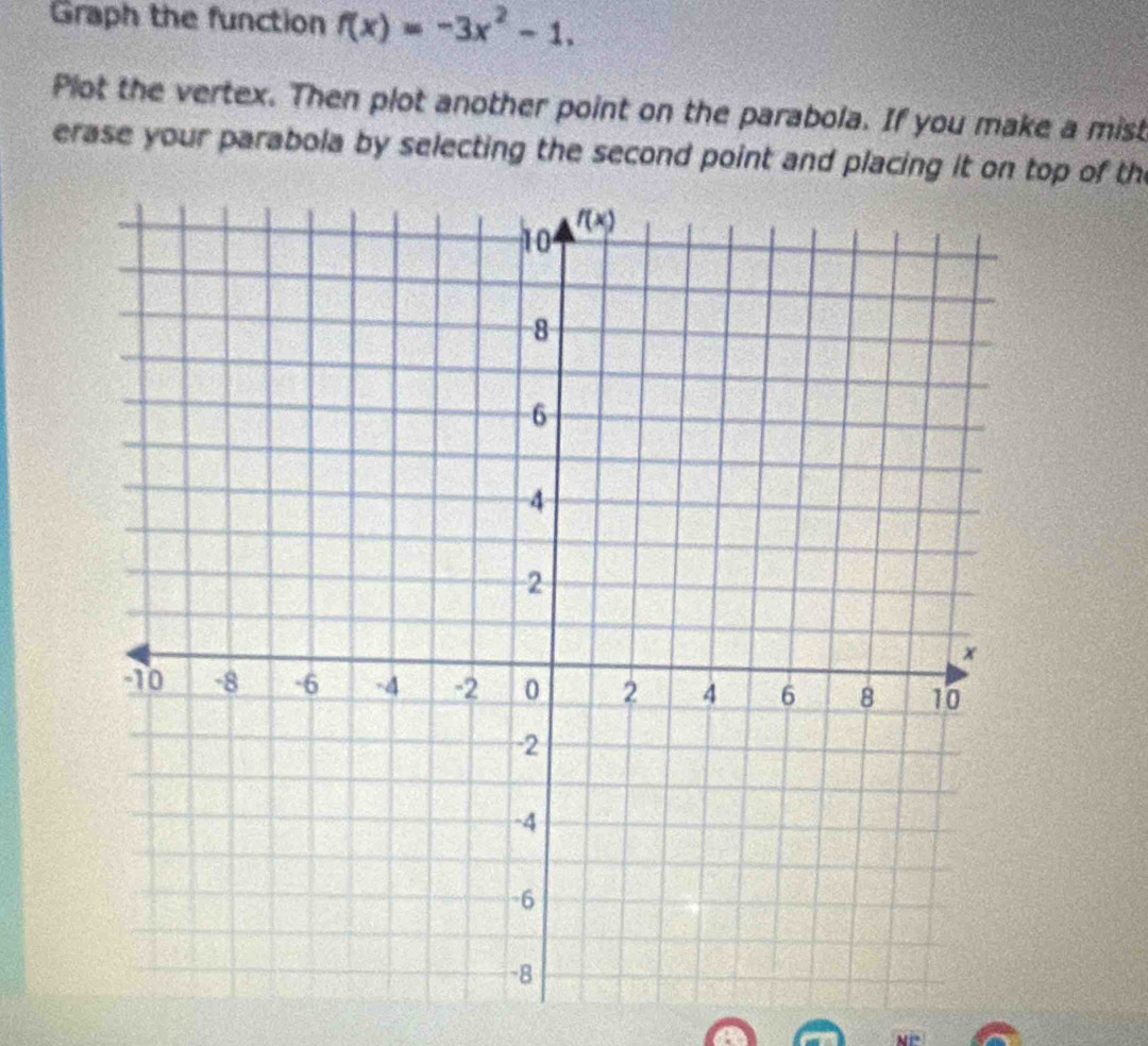 Graph the function f(x)=-3x^2-1,
Plot the vertex. Then plot another point on the parabola. If you make a mist
erase your parabola by selecting the second point and placing it on top of the