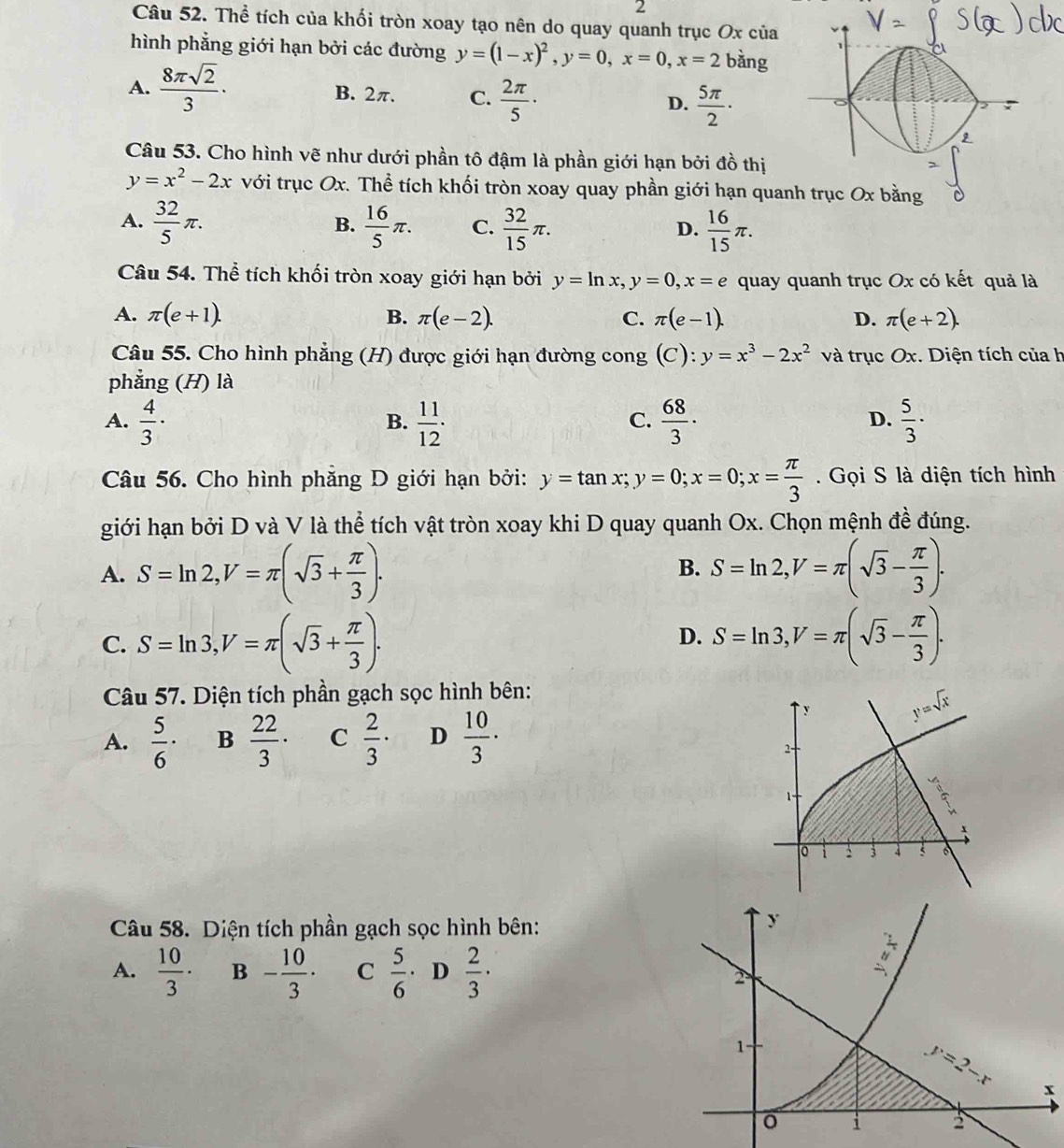 Thể tích của khối tròn xoay tạo nên do quay quanh trục Ox của
hình phẳng giới hạn bởi các đường y=(1-x)^2,y=0,x=0,x=2 bàng
A.  8π sqrt(2)/3 · B. 2π. C.  2π /5 · D.  5π /2 ·
Câu 53. Cho hình vẽ như dưới phần tô đậm là phần giới hạn bởi đồ thị
y=x^2-2x với trục Ox. Thể tích khối tròn xoay quay phần giới hạn quan
A.  32/5 π .  16/5 π . C.  32/15 π .  16/15 π .
B.
D.
Câu 54. Thể tích khối tròn xoay giới hạn bởi y=ln x,y=0,x=e quay quanh trục Ox có kết quả là
A. π (e+1). B. π (e-2). C. π (e-1). D. π (e+2).
Câu 55. Cho hình phẳng (H) được giới hạn đường cong (C): y=x^3-2x^2 và trục Ox. Diện tích của h
phẳng (H) là
A.  4/3 ·  11/12 ·  68/3 ·  5/3 ·
B.
C.
D.
Câu 56. Cho hình phăng D giới hạn bởi: y=tan x;y=0;x=0;x= π /3 .  Gọi S là diện tích hình
giới hạn bởi D và V là thể tích vật tròn xoay khi D quay quanh Ox. Chọn mệnh đề đúng.
A. S=ln 2,V=π (sqrt(3)+ π /3 ). S=ln 2,V=π (sqrt(3)- π /3 ).
B.
C. S=ln 3,V=π (sqrt(3)+ π /3 ). S=ln 3,V=π (sqrt(3)- π /3 ).
D.
Câu 57. Diện tích phần gạch sọc hình bên:
A.  5/6 · B  22/3 · C  2/3 · D  10/3 ·
Câu 58. Diện tích phần gạch sọc hình bên:
A.  10/3 · B - 10/3 · C  5/6 · D  2/3 ·
x