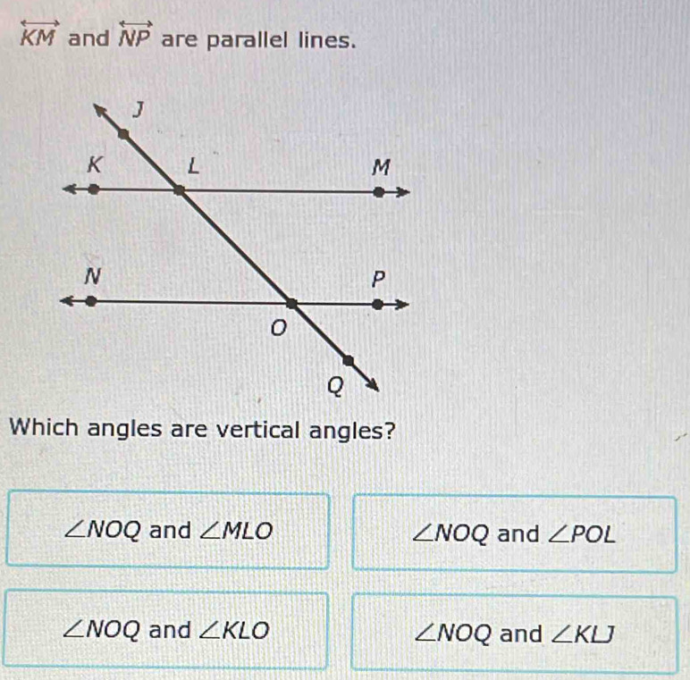 overleftrightarrow KM and overleftrightarrow NP are parallel lines.
Which angles are vertical angles?
∠ NOQ and ∠ MLO ∠ NOQ and ∠ POL
∠ NOQ and ∠ KLO ∠ NOQ and ∠ KLJ