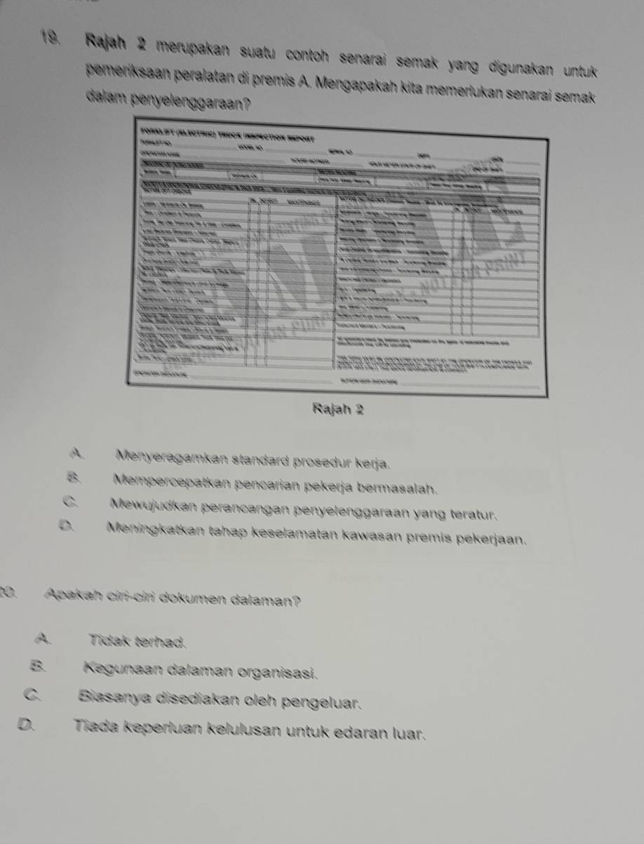 Rajah 2 merupakan suatu contoh senarai semak yang digunakan untuk 
pemeriksaan peralatan di premis A. Mengapakah kita memerlukan senarai semak
dalam penyelenggaraan?
A. Menyeragamkan standard prosedur kerja.
B. Mempercepatkan pencarian pekerja bermasalah.
Mewujudkan perancangan penyelenggaraan yang teratur.
Meningkatkan tahap keselamatan kawasan premis pekerjaan.
20. Apakah ciri-ciri dokumen dalaman?
A. Tidak terhad.
B. Kegunaan dalaman organisasi.
C. Biasanya disediakan oleh pengeluar.
D. Tiada keperluan kelulusan untuk edaran luar.