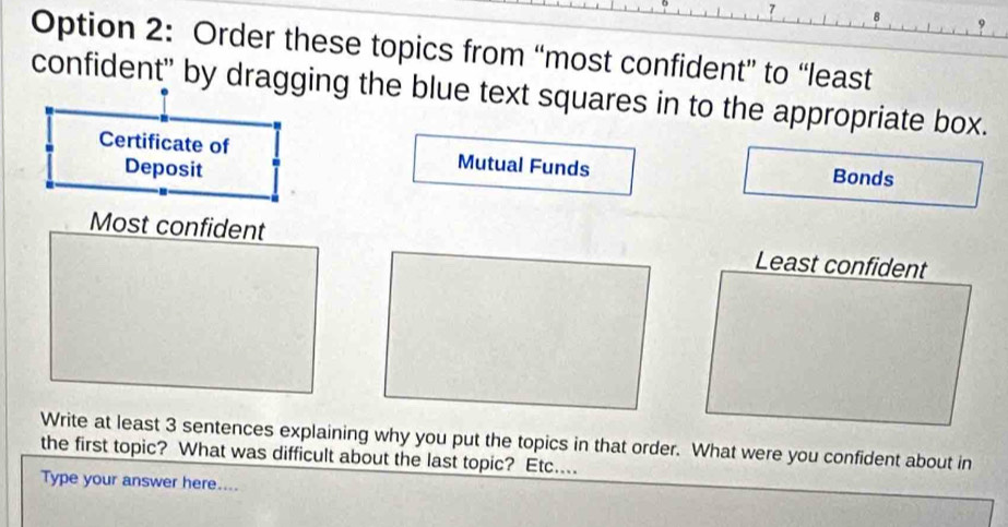 Option 2: Order these topics from “most confident” to “least 
confident" by dragging the blue text squares in to the appropriate box. 
Certificate of Mutual Funds Bonds 
Deposit 
Most confident Least confident 
Write at least 3 sentences explaining why you put the topics in that order. What were you confident about in 
the first topic? What was difficult about the last topic? Etc.... 
Type your answer here....