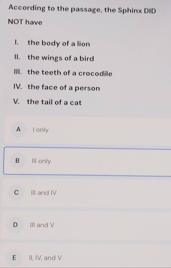 According to the passage, the Sphinx DID
NOT have
I. the body of a lion
ll. the wings of a bird
III. the teeth of a crocodile
IV. the face of a person
V. the tail of a cat
A I only
B III only
C III and IV
D III and V
E II, IV, and V