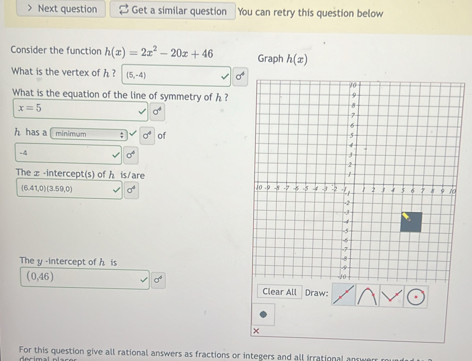 Next question Get a similar question You can retry this question below 
Consider the function h(x)=2x^2-20x+46 Graph h(x)
What is the vertex of h ? (5,-4) sigma^4
What is the equation of the line of symmetry of h ?
x=5
0^4
h has a minimum sigma^4 of
-4
sigma^6
The x -intercept(s) of ん is/are
(6.41,0)(3.59,0)
sigma^4
The y -intercept of h is
(0,46)
sigma^4
Clear All Draw: 
× 
For this question give all rational answers as fractions or integers and all irrational answe 
decimal