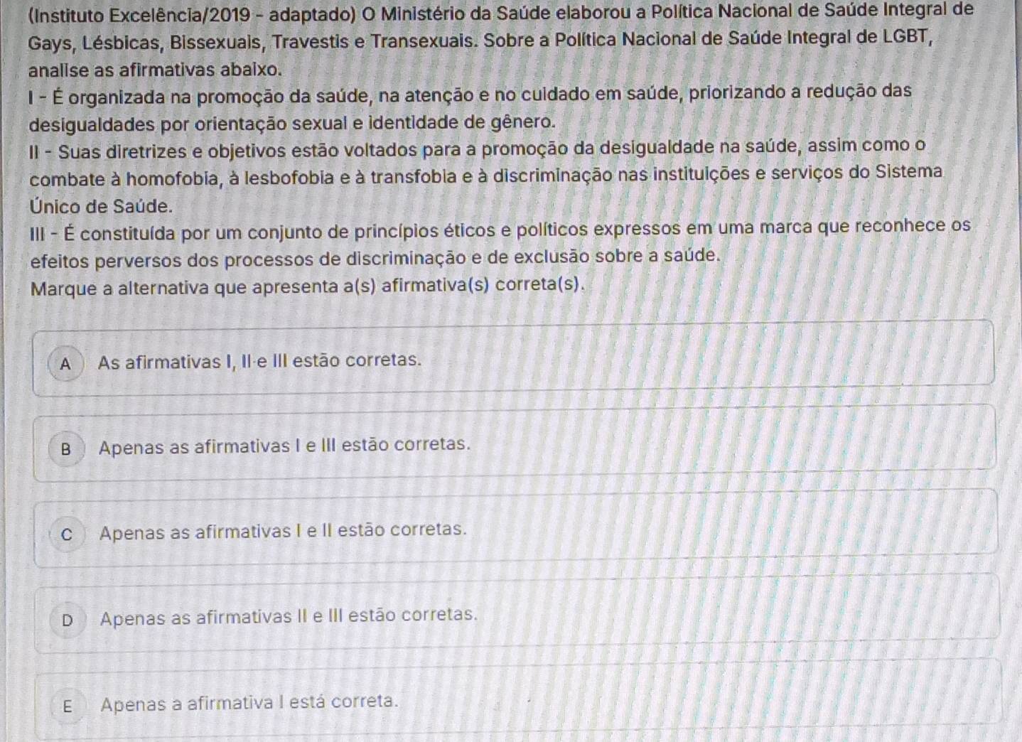 (Instituto Excelência/2019 - adaptado) O Ministério da Saúde elaborou a Política Nacional de Saúde Integral de
Gays, Lésbicas, Bissexuais, Travestis e Transexuais. Sobre a Política Nacional de Saúde Integral de LGBT,
analise as afirmativas abaixo.
I - É organizada na promoção da saúde, na atenção e no cuidado em saúde, priorizando a redução das
desigualdades por orientação sexual e identidade de gênero.
II - Suas diretrizes e objetivos estão voltados para a promoção da desigualdade na saúde, assim como o
combate à homofobia, à lesbofobia e à transfobia e à discriminação nas instituições e serviços do Sistema
Único de Saúde.
III - É constituída por um conjunto de princípios éticos e políticos expressos em uma marca que reconhece os
efeitos perversos dos processos de discriminação e de exclusão sobre a saúde.
Marque a alternativa que apresenta a(s) afirmativa(s) correta(s).
A ) As afirmativas I, II·e III estão corretas.
B Apenas as afirmativas I e III estão corretas.
C ) Apenas as afirmativas I e II estão corretas.
D Apenas as afirmativas II e III estão corretas.
E Apenas a afirmativa I está correta.