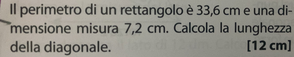 Il perimetro di un rettangolo è 33,6 cm e una di- 
mensione misura 7,2 cm. Calcola la lunghezza 
della diagonale. [12 cm]