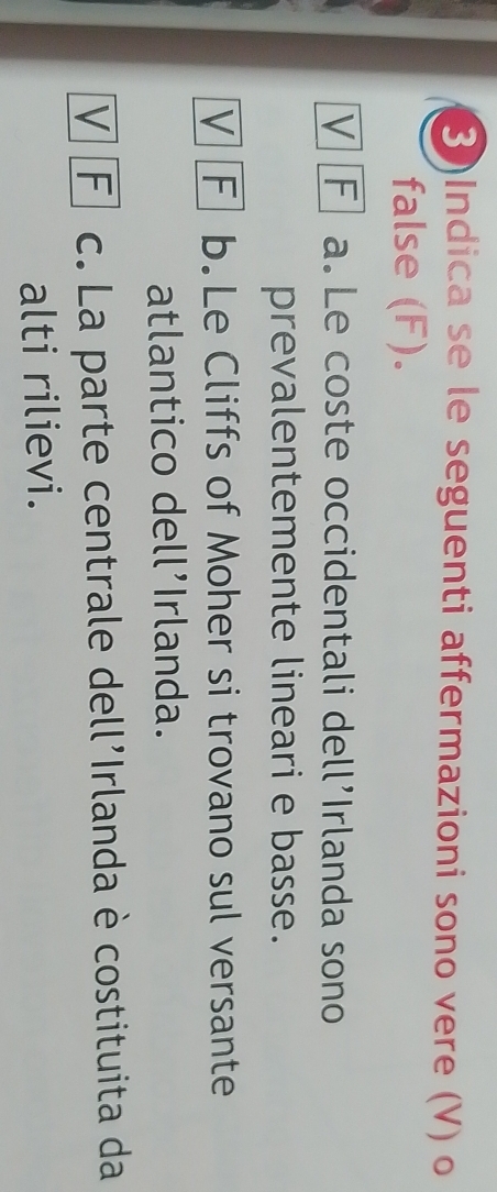 3)Indica se le seguenti affermazioni sono vere (V) o
false (F).
V F a. Le coste occidentali dell’Irlanda sono
prevalentemente lineari e basse.
V F b.Le Cliffs of Moher si trovano sul versante
atlantico dell’Irlanda.
V F c. La parte centrale dell'Irlanda è costituita da
alti rilievi.