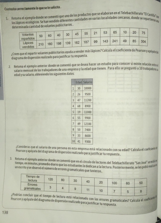 Contesta correctamente lo que se te solicita . 
1. Retoma el ejemplo donde se comentó que uno de los productos que se elaboran en el Telebachillerato "El Castillo" e 
los lápices ecológicos. Se han vendido diferentes cantidades en varias localidades cercanas, donde se repartieron una 
de volantes publicitarios. . 
¿Crees que el repartir volantes publicitarios ayuda a vender más lápices? Calcula el coeficiente de Pearson y apóyate de 
diagrama de dispersión realizado para justificar tu respuesta. 
2. Retoma el ejemplo anterior donde se comentó que se desea hacer un estudio para conocer si existe relación entre el 
salario mensual de los trabajadores de una empresa y la edad que tienen. Para ello se preguntó a 10 trabajadores sa 
edad y su salario, obteniendo los siguientes datos: 
¿Consideras que el salario de una persona en esta empresa está relacionado con su edad? Calcula el coeficiente # 
Pearson y apóyate del diagrama de dispersión realizado para justificar tu respuesta.. 
3. Retoma el ejemplo anterior donde se comentó que en el círculo de lectores del Telebachillerato "San José" se midióen 
tiempo, en minutos, promedio diario que los estudiantes le dedican a la lectura. Posteriormente, se les pidió realiza 
un escrito y se observó el número de errores gramaticales que tuvieron.. 
cionado con los errores gramaticales? Calcula el coeficient 
Pearson y apóyate del diagrama de dispersión realizado para justificar tu respuesta. 
138