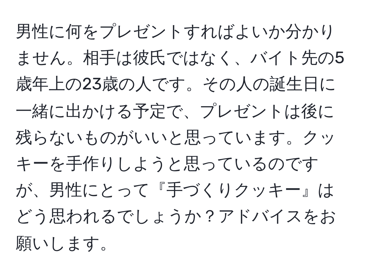 男性に何をプレゼントすればよいか分かりません。相手は彼氏ではなく、バイト先の5歳年上の23歳の人です。その人の誕生日に一緒に出かける予定で、プレゼントは後に残らないものがいいと思っています。クッキーを手作りしようと思っているのですが、男性にとって『手づくりクッキー』はどう思われるでしょうか？アドバイスをお願いします。