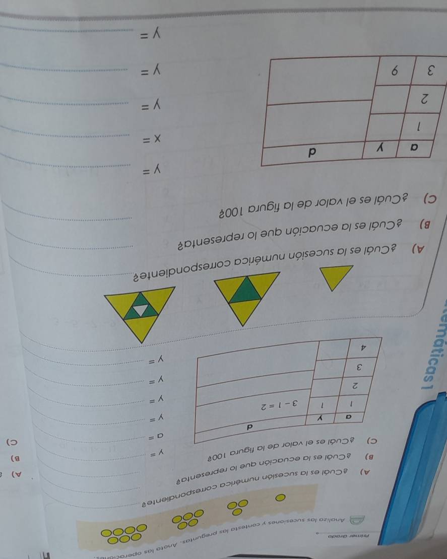 Analiza las sucesiones y contesta las preguntas. Anota las operacia
Primer Grado
A) Cuál es la sucesión numérica correspondiente_
_
B) ¿Cuál es la ecuación que lo representa__
A)
figura 100 y=
B)
C)
a=
_
y=
_
y=
_
y=
_
y=
_
_
A) ¿Cuál es la sucesión numérica correspondiente?_
_
B) ¿Cuál es la ecuación que lo representa?
_
C) ¿Cuál es el valor de la figura 100?
_ y=
_ x=
y= _
_ y=
_ y=