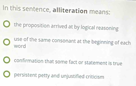 In this sentence, alliteration means:
the proposition arrived at by logical reasoning
use of the same consonant at the beginning of each
word
confirmation that some fact or statement is true
persistent petty and unjustified criticism