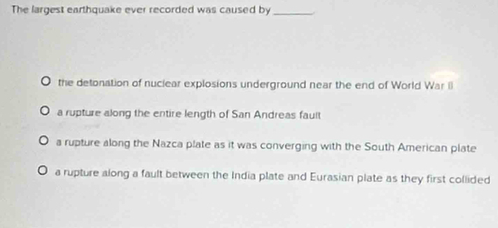 The largest earthquake ever recorded was caused by_
the detonation of nuclear explosions underground near the end of World War I
a rupture along the entire length of San Andreas fault
a rupture along the Nazca plate as it was converging with the South American plate
a rupture along a fault between the India plate and Eurasian plate as they first collided