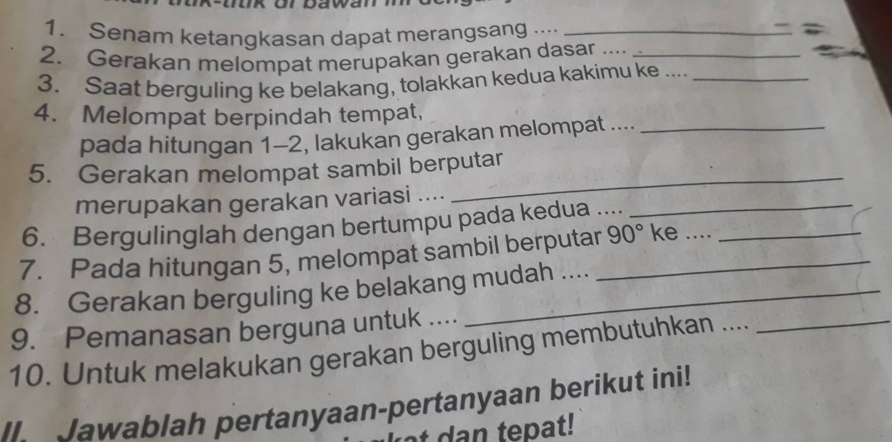 Ür Dawan 
1. Senam ketangkasan dapat merangsang ...._ 
2. Gerakan melompat merupakan gerakan dasar __ 
3. Saat berguling ke belakang, tolakkan kedua kakimu ke ...._ 
4. Melompat berpindah tempat, 
pada hitungan 1-2, lakukan gerakan melompat ...._ 
5. Gerakan melompat sambil berputar 
merupakan gerakan variasi ...._ 
_ 
6. Bergulinglah dengan bertumpu pada kedua .... 
7. Pada hitungan 5, melompat sambil berputar_ 90° ke ....__ 
8. Gerakan berguling ke belakang mudah .... 
9. Pemanasan berguna untuk ... 
10. Untuk melakukan gerakan berguling membutuhkan ...._ 
II. Jawablah pertanyaan-pertanyaan berikut ini! 
dan tepat!