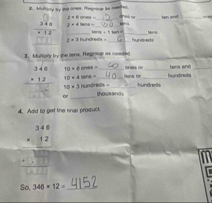 Multiply by the ones. Regroup as needed.
2* 0ones= ones or ten and_
2* 4tens= tena
beginarrayr □  340 * 12 hline □ □ □ endarray 2* 3 _ hundre__ 18= __hundreds 
tons +1ton= tens . 
3. Multiply by the tens. Regroup as needed
10* 6ones= _ones or _tens and_
10* 4tens= _tens or _hundreds
10* 3 hundreds _hundreds 
or _thousands 
4. Add to get the rinal product
beginarrayr 346 * 12 hline  + hline □ □ □  beginarrayr □ □ □ □  beginarrayr □ endarray endarray
So. 346* 12= _